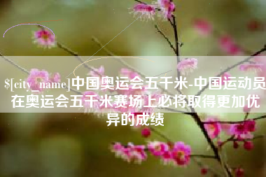 泰安中国奥运会五千米-中国运动员在奥运会五千米赛场上必将取得更加优异的成绩