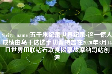 泰安五千米纪录世界纪录-这一惊人成绩由乌干达选手切普特盖在2020年8月14日世界田联钻石联赛揭幕战摩纳哥站创造