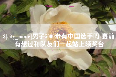 泰安男子5000米有中国选手吗-赛前有想过和队友们一起站上领奖台