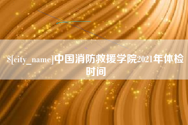 泰安中国消防救援学院2021年体检时间