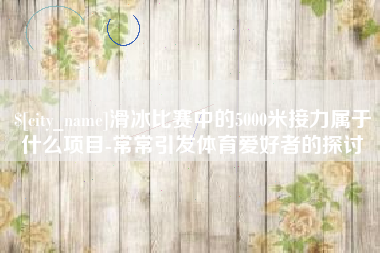泰安滑冰比赛中的5000米接力属于什么项目-常常引发体育爱好者的探讨
