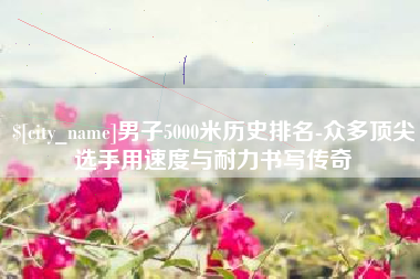 泰安男子5000米历史排名-众多顶尖选手用速度与耐力书写传奇