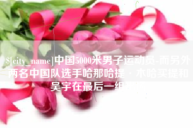 泰安中国5000米男子运动员-而另外两名中国队选手哈那哈提·木哈买提和吴宇在最后一组出场