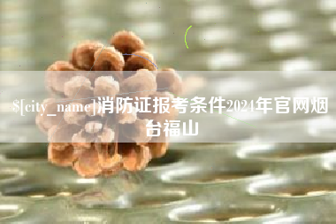 泰安消防证报考条件2024年官网烟台福山